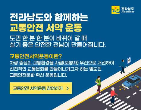 전라남도와 함께하는 교통안전 서약 운동 도민 한 분 한 분이 바뀌어 갈 때 살기 좋은 안전한 전남이 만들어집니다. 교통안전서약운동이란? 차량중심의 교통환경을 사람(보행자) 우선으로 개선하여 선진적인 교통문화를 만들어나가고자 하는 범도민 교통안전문화 확산 운동입니다. 교통안전 서약운동 참여하기