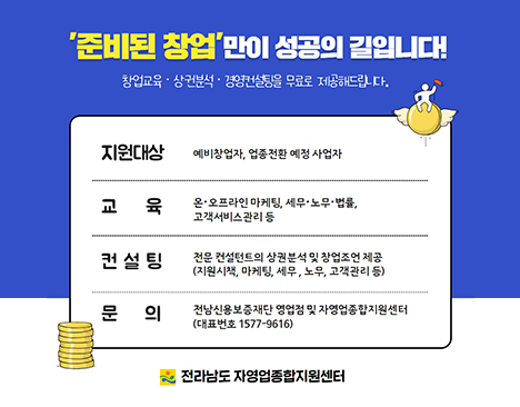 준비된 창업 배너만이 성공의 길입니다! 창업교육,상권분석,경영컨설팅을 무료로 제공해드립니다. 지원대상: 예비 창업자, 업종전환 예정사업자/ 교육 : 온,오프라인 마케틸, 세무.노무.법률, 고객서비스관리 등/ 컨설팅 : 전문 컨설턴트의 상권분석 및 창업조언 제공(지원시책, 마케팅, 세무, 노무, 고객관리 등) / 문의 전남신용보증재단 영업점 및 자영업 종합지원 센터 (대표번호 1577-9616) 전라남도 자영업종하ㅏㅂ지원센터