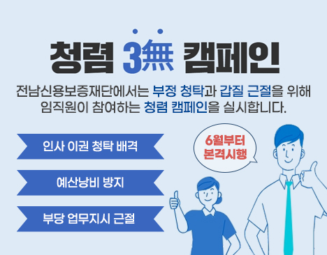 청렴 3무 캠페인 전남신용보증재단에서는 부정 청탁과 갑질 근절을 위해 임직원이 참여하는 청렴 캠페인을 실시합니다. 1. 인사 이권 청탁 배격 2. 예산낭비 방지 3. 부당 업무지시 근절 6월부터 본격시행