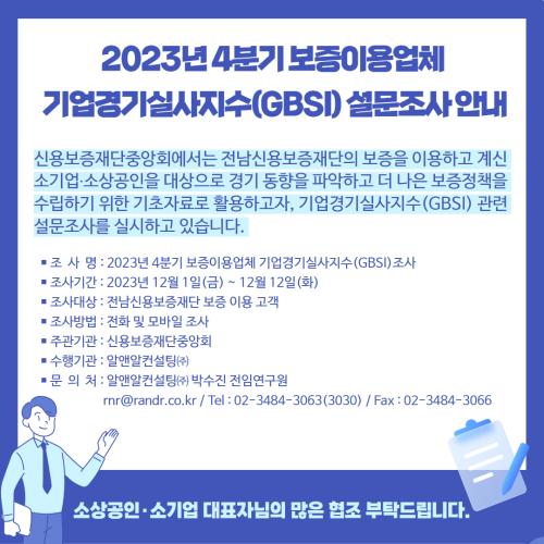 <p> 2023년 4분기 보증이용업체 기업경기실사지수(GBSI) 설문조사 안내<br>신용보증재단중앙회에서는 전남신용보증재단의 보증을 이용하고 계신 소기업,소상공인을 대상으로 경기 동향을 파악하고 더 나은 보증정책을 수립하기 위한 기초자료로 활용하고자, 기업경기실사지수(GBSI) 관련 설문조사를 실시하고 있습니다.<br>조사명 : 2023년 4분기 보증이용업체 기업경기 실사지수(GBSI) 조사<br>조사기간 : 2023년 12월 1일(금) ~ 12월 12일(화)<br>조사대상 : 전남신용보증재단 보증 이용 고객<br>조사방법 : 전화 및 모바일 조사<br>주관기관 : 신용보증재단중앙회<br>수행기관 : 알앤알컨설팅(주)<br>문의처 : 알앤알컨설팅(주) 박수진 전임연구원 / rnr@randr.co.kr / 전화번호 : 02-3484-3063(3030) / 팩스 : 02-3484-3066<br>소상공인, 소기업 대표자님의 많은 협조 부탁드립니다.</p>