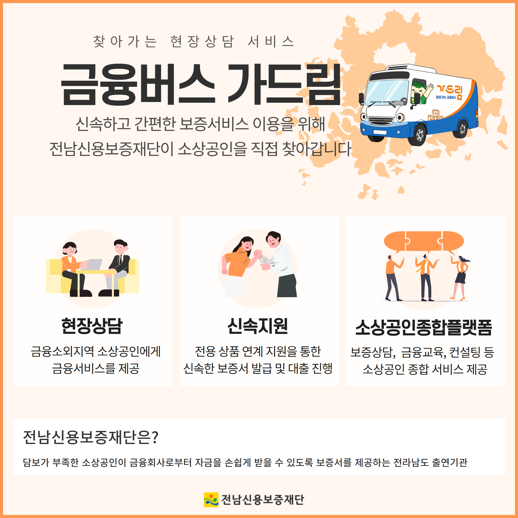 찾아가는 현장상담 금융버스 가드림 '신속하고 간편한 보증서비스 이용을 위해 소상공인을 직접 찾아갑니다' 사전신청 지자체, 소상공인 단체, 금융회사 등 현장상담 신청 ※ 월별 상담 일정 및 장소 사전 공지 현장상담 저금리 정책자금 연계 보증서대출 상담 신속지원 전용 보증상품 연계로 신속한 보증서 발급 ※100% 전액보증 및 보증료 일부 감면 사전 신청 및 문의 | 가드림금융센터 ☎ 061-729-0674 전남신용보증재단은? 담보가 부족한 소상공인이 금융회사로부터 자금을 손쉽게 받을 수 있도록 보증서를 제공하는 전라남도 출연기관 전남신용보증재단