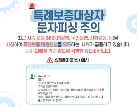 특례보증대상자 문자피싱 주의 최근 시중 은행 (NH농협은행, 국민은행, 신한은행 등)을 사칭하여 특례보증 대출신청을 유도하는 사례가 급증하고 있습니다. 사기 피해를 입지 않도록 각별한 유의 바랍니다. 스팸문자(피싱) 예시 : [Web발신] (광고) [NH농협은행 보증대출 실행] 고객님 안녕하세요. 고객님께서 신청하신 「초저금리 특별대출」의 특례보증 심사가 완료되었습니다. 아래 사항을 확인하시고 7영업일 이내에 (2021. 6. 24 까지) 대출신청 하시기 바랍니다.